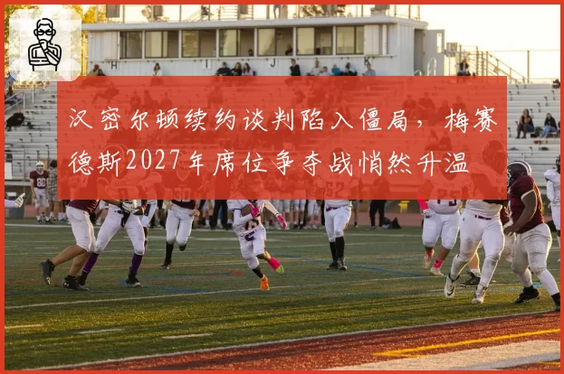 汉密尔顿续约谈判陷入僵局，梅赛德斯2027年席位争夺战悄然升温