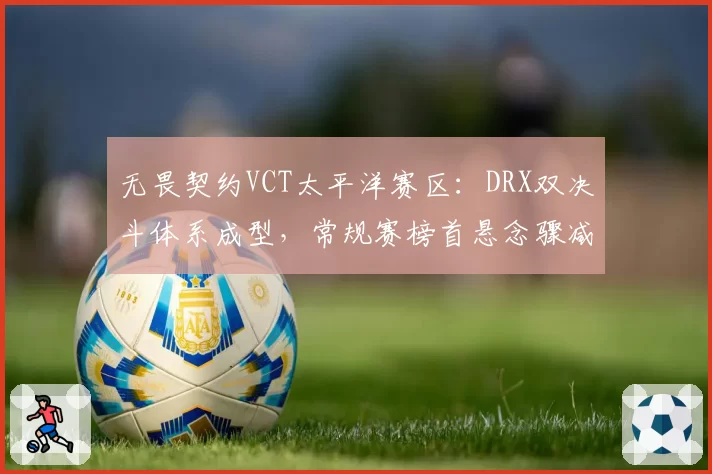 无畏契约VCT太平洋赛区:DRX双决斗体系成型,常规赛榜首悬念骤减