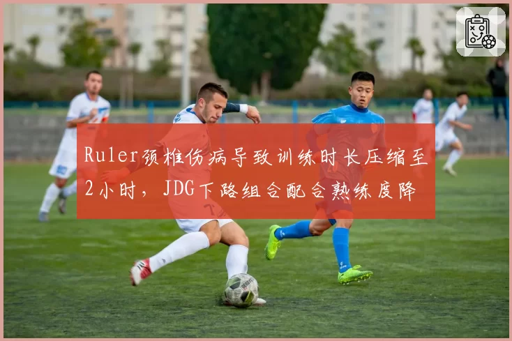 Ruler颈椎伤病导致训练时长压缩至2小时,JDG下路组合配合熟练度降幅达35%