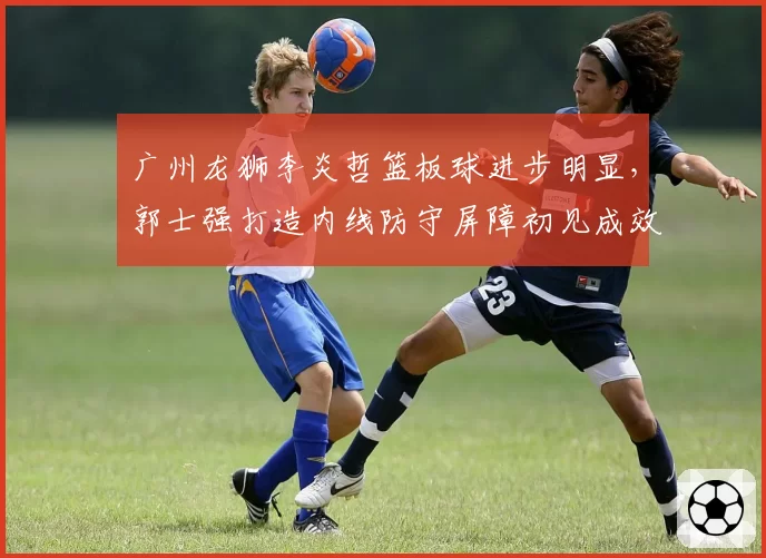 广州龙狮李炎哲篮板球进步明显,郭士强打造内线防守屏障初见成效