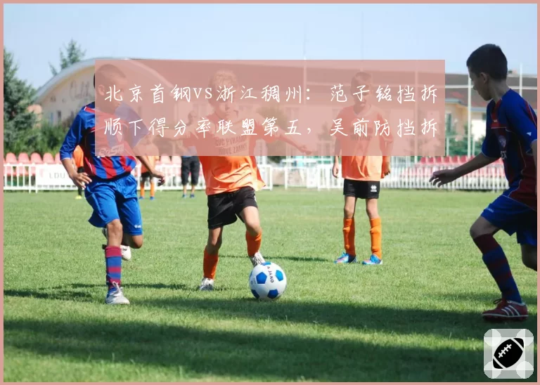 北京首钢vs浙江稠州:范子铭挡拆顺下得分率联盟第五,吴前防挡拆挤过成功率不足三成