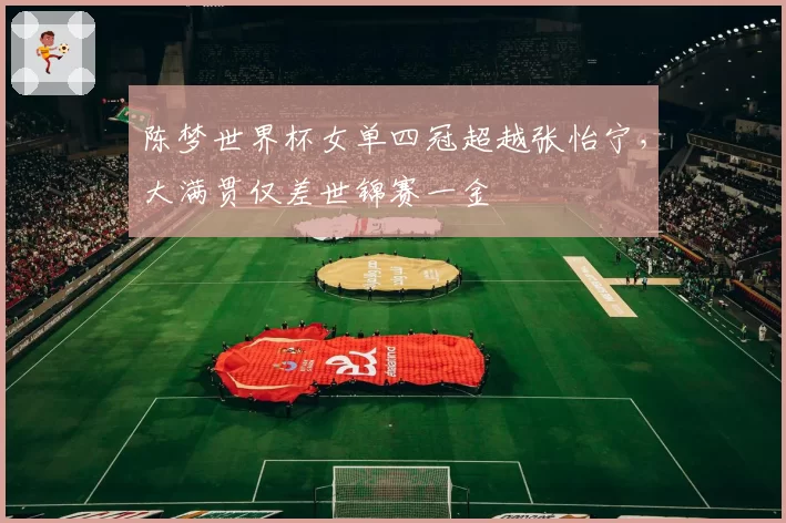 陈梦世界杯女单四冠超越张怡宁,大满贯仅差世锦赛一金