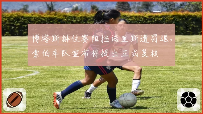 博塔斯排位赛阻挡诺里斯遭罚退,索伯车队宣布将提出正式复核