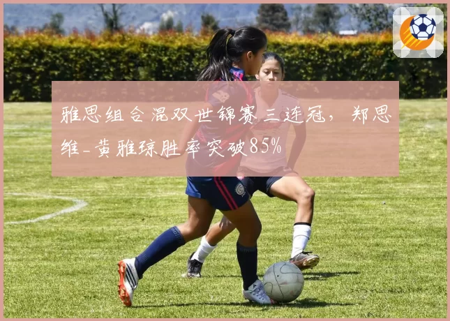雅思组合混双世锦赛三连冠,郑思维_黄雅琼胜率突破85%