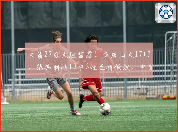 火箭27分大胜雷霆!亚历山大17+3,范弗利特13中3杜兰特低效,申京惊艳