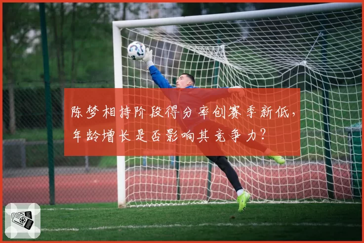 陈梦相持阶段得分率创赛季新低，年龄增长是否影响其竞争力？