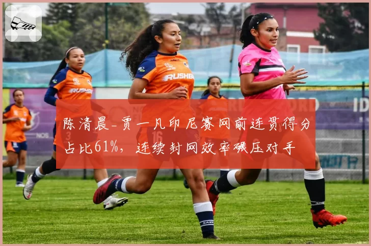 陈清晨_贾一凡印尼赛网前连贯得分占比61%,连续封网效率碾压对手