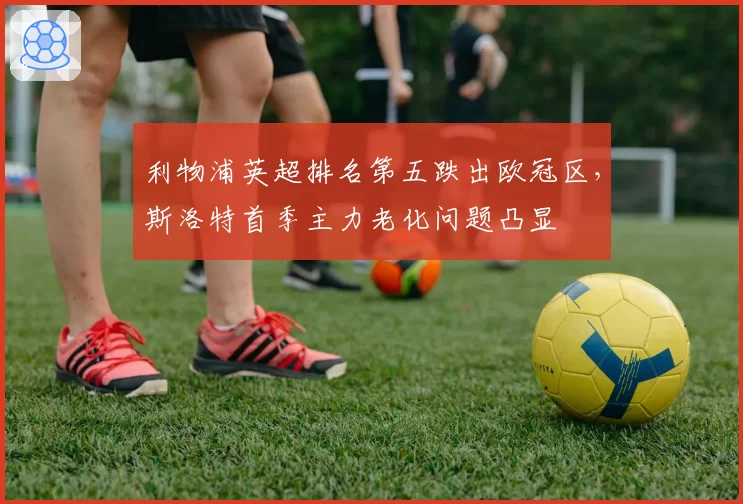 利物浦英超排名第五跌出欧冠区,斯洛特首季主力老化问题凸显