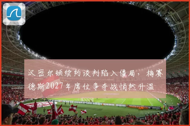 汉密尔顿续约谈判陷入僵局，梅赛德斯2027年席位争夺战悄然升温