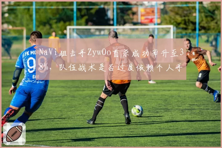 NaVi狙击手ZywOo首杀成功率升至38%，队伍战术是否过度依赖个人手感和位置？