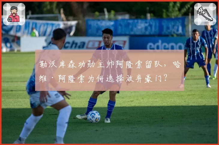 勒沃库森功勋主帅阿隆索留队,哈维·阿隆索为何选择放弃豪门?