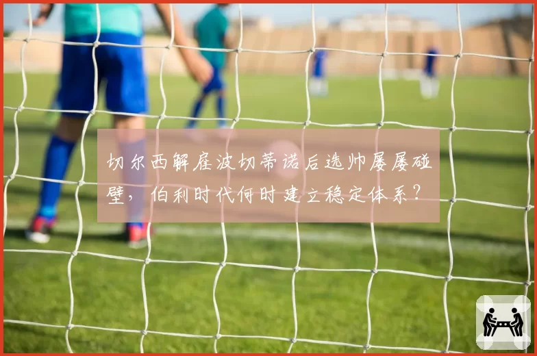 切尔西解雇波切蒂诺后选帅屡屡碰壁,伯利时代何时建立稳定体系?