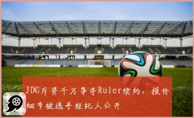 JDG斥资千万争夺Ruler续约,报价细节被选手经纪人公开