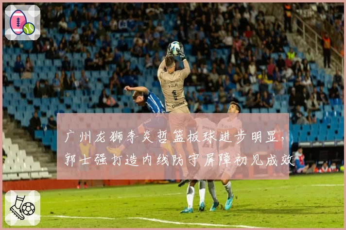 广州龙狮李炎哲篮板球进步明显，郭士强打造内线防守屏障初见成效