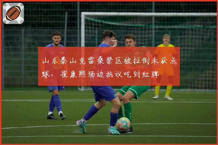 山东泰山克雷桑禁区被拉倒未获点球，崔康熙场边抗议吃到红牌