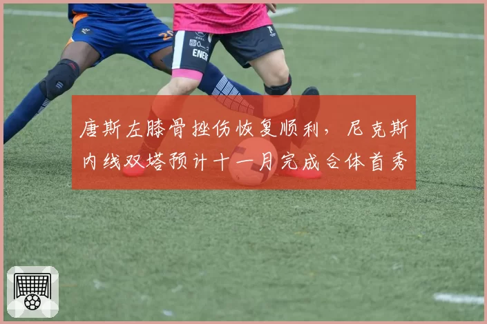 唐斯左膝骨挫伤恢复顺利,尼克斯内线双塔预计十一月完成合体首秀