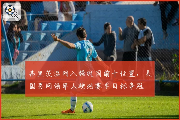 弗里茨温网八强巩固前十位置，美国男网领军人硬地赛季目标争冠