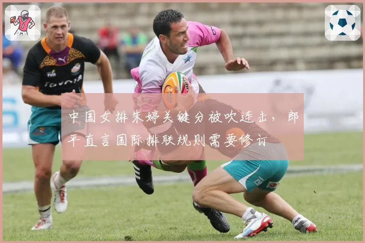 中国女排朱婷关键分被吹连击,郎平直言国际排联规则需要修订