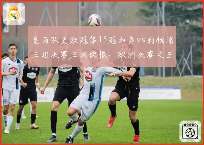 皇马队史欧冠第15冠加身vs利物浦三进决赛三次饮恨，欧洲决赛之王与苦命人差距在哪