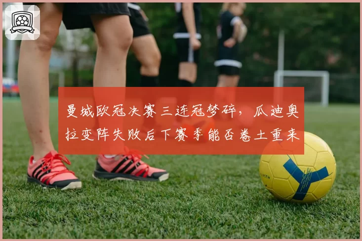 曼城欧冠决赛三连冠梦碎,瓜迪奥拉变阵失败后下赛季能否卷土重来?
