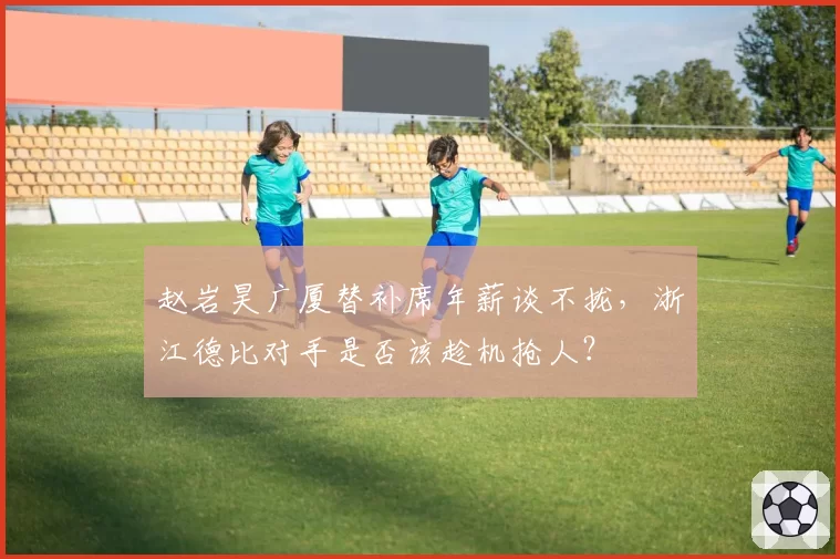 赵岩昊广厦替补席年薪谈不拢，浙江德比对手是否该趁机抢人？