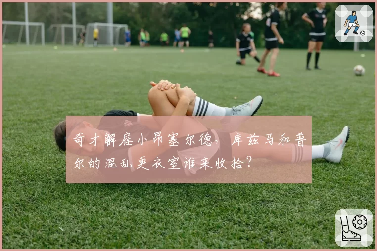 奇才解雇小昂塞尔德，库兹马和普尔的混乱更衣室谁来收拾？