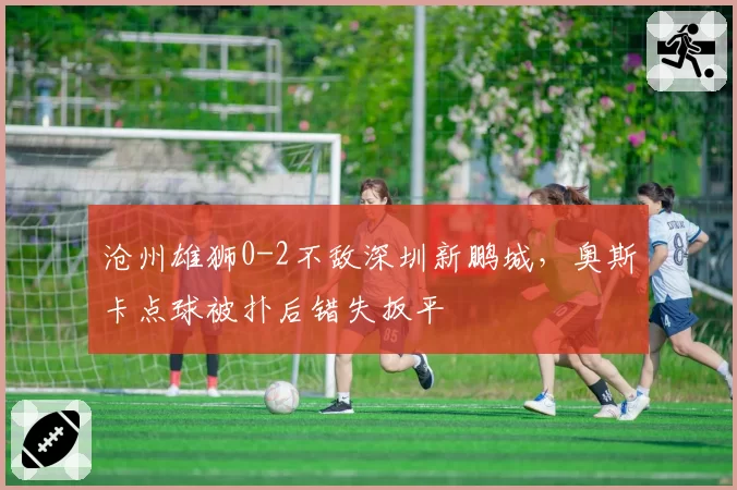 沧州雄狮0-2不敌深圳新鹏城,奥斯卡点球被扑后错失扳平