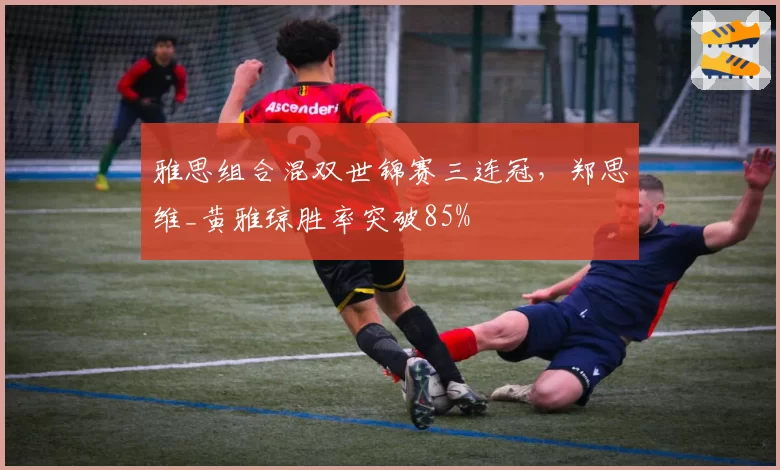 雅思组合混双世锦赛三连冠，郑思维_黄雅琼胜率突破85%