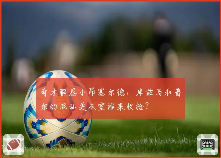 奇才解雇小昂塞尔德，库兹马和普尔的混乱更衣室谁来收拾？