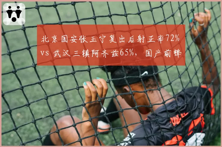 北京国安张玉宁复出后射正率72% vs 武汉三镇阿齐兹65%，国产前锋效率分化
