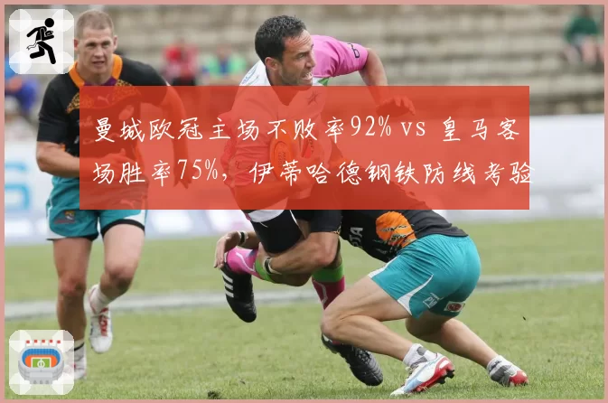曼城欧冠主场不败率92% vs 皇马客场胜率75%，伊蒂哈德钢铁防线考验银河战舰
