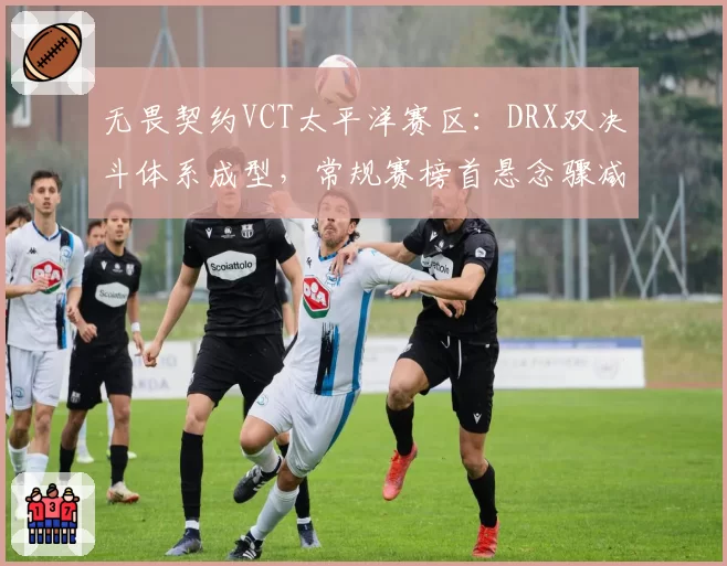 无畏契约VCT太平洋赛区:DRX双决斗体系成型,常规赛榜首悬念骤减