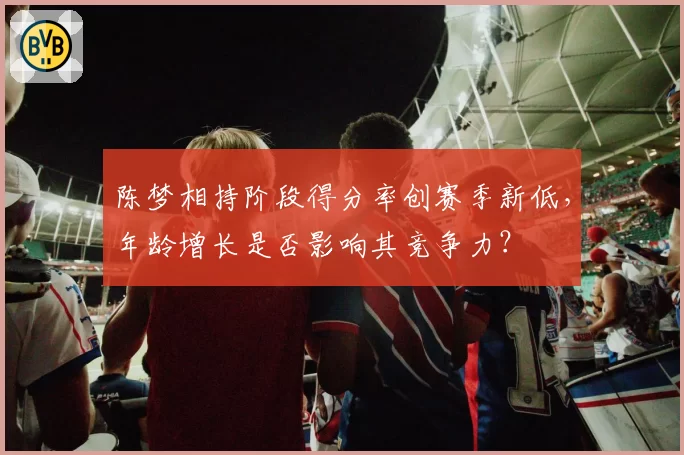 陈梦相持阶段得分率创赛季新低,年龄增长是否影响其竞争力?