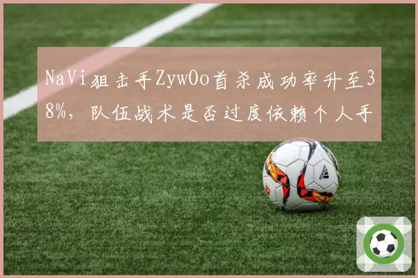 NaVi狙击手ZywOo首杀成功率升至38%,队伍战术是否过度依赖个人手感和位置?